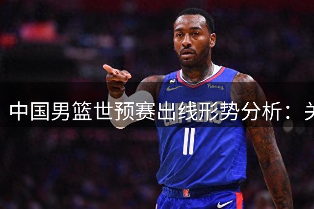 中国男篮世预赛出线形势分析：关键战对阵黎巴嫩前瞻